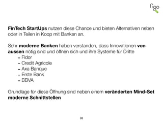 !
!
!
!
FinTech StartUps nutzen diese Chance und bieten Alternativen neben
oder in Teilen in Koop mit Banken an.
!
Sehr moderne Banken haben verstanden, dass Innovationen von
aussen nötig sind und öffnen sich und ihre Systeme für Dritte
-Fidor
-Credit Agricole
-Axa Banque
-Erste Bank
-BBVA
!
Grundlage für diese Öffnung sind neben einem veränderten Mind-Set
moderne Schnittstellen
30
 