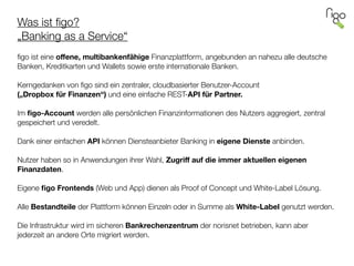 Was ist ﬁgo? 
„Banking as a Service“
 
ﬁgo ist eine oﬀene, multibankenfähige Finanzplattform, angebunden an nahezu alle deutsche
Banken, Kreditkarten und Wallets sowie erste internationale Banken.
!
Kerngedanken von ﬁgo sind ein zentraler, cloudbasierter Benutzer-Account  
(„Dropbox für Finanzen“) und eine einfache REST-API für Partner.
!
Im ﬁgo-Account werden alle persönlichen Finanzinformationen des Nutzers aggregiert, zentral
gespeichert und veredelt.
!
Dank einer einfachen API können Diensteanbieter Banking in eigene Dienste anbinden.
!
Nutzer haben so in Anwendungen ihrer Wahl, Zugriﬀ auf die immer aktuellen eigenen
Finanzdaten.
!
Eigene ﬁgo Frontends (Web und App) dienen als Proof of Concept und White-Label Lösung.
!
Alle Bestandteile der Plattform können Einzeln oder in Summe als White-Label genutzt werden.
!
Die Infrastruktur wird im sicheren Bankrechenzentrum der norisnet betrieben, kann aber
jederzeit an andere Orte migriert werden.
 