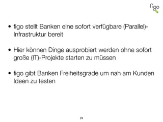 !
!
• ﬁgo stellt Banken eine sofort verfügbare (Parallel)-
Infrastruktur bereit
!
• Hier können Dinge ausprobiert werden ohne sofort
große (IT)-Projekte starten zu müssen
!
• ﬁgo gibt Banken Freiheitsgrade um nah am Kunden
Ideen zu testen
!
!
39
 