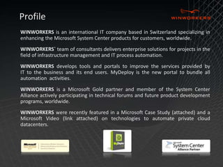 Profile 
WINWORKERS is an international IT company based in Switzerland specializing in 
enhancing the Microsoft System Center products for customers, worldwide. 
WINWORKERS` team of consultants delivers enterprise solutions for projects in the 
field of infrastructure management and IT process automation. 
WINWORKERS develops tools and portals to improve the services provided by 
IT to the business and its end users. MyDeploy is the new portal to bundle all 
automation activities. 
WINWORKERS is a Microsoft Gold partner and member of the System Center 
Alliance actively participating in technical forums and future product development 
programs, worldwide. 
WINWORKERS were recently featured in a Microsoft Case Study (attached) and a 
Microsoft Video (link attached) on technologies to automate private cloud 
datacenters. 
 