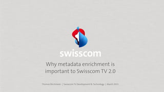 Why metadata enrichment is
important to Swisscom TV 2.0
Thomas Birchmeier | Swisscom TV Development & Technology | March 2015
 