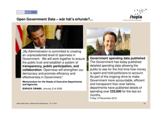Open Government Data – wär hät’s erfunde?...




       „My Administration is committed to creating
       an unprecedented level of openness in
       Government. We will work together to ensure         Government spending data published
       the public trust and establish a system of          The Government has today published
       transparency, public participation, and             detailed spending data allowing the
       collaboration. Openness will strengthen our         public to see for the first time how money
       democracy and promote efficiency and                is spent and hold politicians to account.
       effectiveness in Government.“                       As part of the ongoing drive to make
       Memorandum for the Heads of Executive Departments
                                                           Government more accountable, efficient
       and Agencies                                        and transparent than ever before,
       BARACK OBAMA, January 21st 2009                     departments have published details of
                                                           spending over £25,000 for the last six
                                                           months.
                                                           Friday 19 November 2010

Swiss Data Cloud - eGovernment Symposium - 15.11.2011                                              20
 