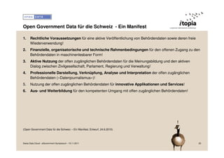 Open Government Data für die Schweiz - Ein Manifest

1.    Rechtliche Voraussetzungen für eine aktive Veröffentlichung von Behördendaten sowie deren freie
      Wiederverwendung!
2.    Finanzielle, organisatorische und technische Rahmenbedingungen für den offenen Zugang zu den
      Behördendaten in maschinenlesbarer Form!
3.    Aktive Nutzung der offen zugänglichen Behördendaten für die Meinungsbildung und den aktiven
      Dialog zwischen Zivilgesellschaft, Parlament, Regierung und Verwaltung!
4.    Professionelle Darstellung, Verknüpfung, Analyse und Interpretation der offen zugänglichen
      Behördendaten («Datenjournalismus»)!
5.    Nutzung der offen zugänglichen Behördendaten für innovative Applikationen und Services!
6.    Aus- und Weiterbildung für den kompetenten Umgang mit offen zugänglichen Behördendaten!




                                                                                          !
(Open Government Data für die Schweiz – Ein Manifest, Entwurf, 24.6.2010)




Swiss Data Cloud - eGovernment Symposium - 15.11.2011                                                   25
 