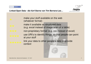 Linked Open Data - die fünf Sterne von Tim Berners-Lee…


                                 make your stuff available on the web
★
                                 (whatever format)
                                 make it available as structured data
★★
                                 (e.g. excel instead of image scan of a table)
★★★                              non-proprietary format (e.g. csv instead of excel)
                                 use URI’s to identify things, so that people can point
★★★★
                                 at your stuff
                                 link your data to other people’s data to provide
★★★★★
                                 context




Swiss Data Cloud - eGovernment Symposium - 15.11.2011                                     5
 