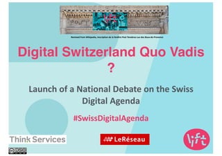 Digital Switzerland Quo Vadis
?
Launch	
  of	
  a	
  National	
  Debate	
  on	
  the	
  Swiss	
  
Digital	
  Agenda	
  
#SwissDigitalAgenda
Remixed	
  from	
  Wikipedia,	
  inscription	
  de	
  la	
  fenêtre	
  Post	
  Tenebras	
  Lux	
  des	
  Baux-­‐de-­‐Provence
 