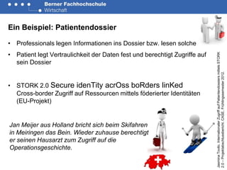 Ein Beispiel: Patientendossier

• Professionals legen Informationen ins Dossier bzw. lesen solche
• Patient legt Vertraulichkeit der Daten fest und berechtigt Zugriffe auf




                                                                            Jasmina Tovilo. Internationaler Zugriff auf Patientendossiers mittels STORK
  sein Dossier




                                                                            2.0 – Projektabschlussbericht. CASE, Frühlingssemester 2012.
• STORK 2.0 Secure idenTity acrOss boRders linKed
  Cross-border Zugriff auf Ressourcen mittels föderierter Identitäten
  (EU-Projekt)


Jan Meijer aus Holland bricht sich beim Skifahren
in Meiringen das Bein. Wieder zuhause berechtigt
er seinen Hausarzt zum Zugriff auf die
Operationsgeschichte.
 