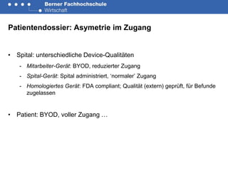 Patientendossier: Asymetrie im Zugang


• Spital: unterschiedliche Device-Qualitäten
   - Mitarbeiter-Gerät: BYOD, reduzierter Zugang
   - Spital-Gerät: Spital administriert, ‘normaler’ Zugang
   - Homologiertes Gerät: FDA compliant; Qualität (extern) geprüft, für Befunde
     zugelassen


• Patient: BYOD, voller Zugang …
 