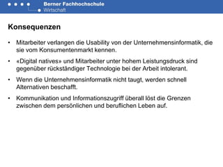 Konsequenzen

• Mitarbeiter verlangen die Usability von der Unternehmensinformatik, die
  sie vom Konsumentenmarkt kennen.
• «Digital natives» und Mitarbeiter unter hohem Leistungsdruck sind
  gegenüber rückständiger Technologie bei der Arbeit intolerant.
• Wenn die Unternehmensinformatik nicht taugt, werden schnell
  Alternativen beschafft.
• Kommunikation und Informationszugriff überall löst die Grenzen
  zwischen dem persönlichen und beruflichen Leben auf.
 