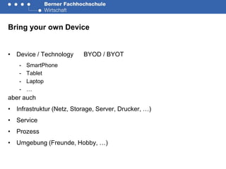 Bring your own Device


• Device / Technology     BYOD / BYOT
    -   SmartPhone
    -   Tablet
    -   Laptop
    -   …
aber auch
• Infrastruktur (Netz, Storage, Server, Drucker, …)
• Service
• Prozess
• Umgebung (Freunde, Hobby, …)
 