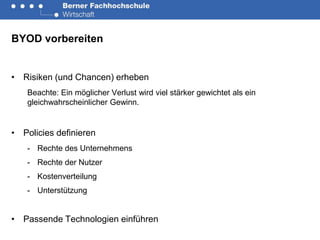 BYOD vorbereiten


• Risiken (und Chancen) erheben
   Beachte: Ein möglicher Verlust wird viel stärker gewichtet als ein
   gleichwahrscheinlicher Gewinn.


• Policies definieren
   - Rechte des Unternehmens
   - Rechte der Nutzer
   - Kostenverteilung
   - Unterstützung


• Passende Technologien einführen
 