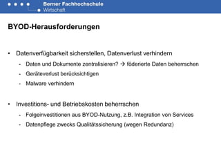 BYOD-Herausforderungen


• Datenverfügbarkeit sicherstellen, Datenverlust verhindern
   - Daten und Dokumente zentralisieren?  föderierte Daten beherrschen
   - Geräteverlust berücksichtigen
   - Malware verhindern


• Investitions- und Betriebskosten beherrschen
   - Folgeinvestitionen aus BYOD-Nutzung, z.B. Integration von Services
   - Datenpflege zwecks Qualitätssicherung (wegen Redundanz)
 