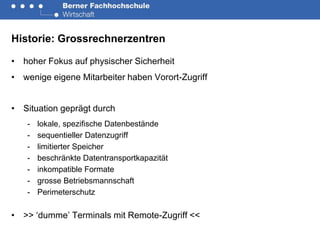 Historie: Grossrechnerzentren

• hoher Fokus auf physischer Sicherheit
• wenige eigene Mitarbeiter haben Vorort-Zugriff


• Situation geprägt durch
   -   lokale, spezifische Datenbestände
   -   sequentieller Datenzugriff
   -   limitierter Speicher
   -   beschränkte Datentransportkapazität
   -   inkompatible Formate
   -   grosse Betriebsmannschaft
   -   Perimeterschutz

• >> ‘dumme’ Terminals mit Remote-Zugriff <<
 