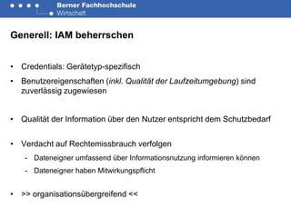 Generell: IAM beherrschen


• Credentials: Gerätetyp-spezifisch
• Benutzereigenschaften (inkl. Qualität der Laufzeitumgebung) sind
  zuverlässig zugewiesen


• Qualität der Information über den Nutzer entspricht dem Schutzbedarf


• Verdacht auf Rechtemissbrauch verfolgen
   - Dateneigner umfassend über Informationsnutzung informieren können
   - Dateneigner haben Mitwirkungspflicht


• >> organisationsübergreifend <<
 