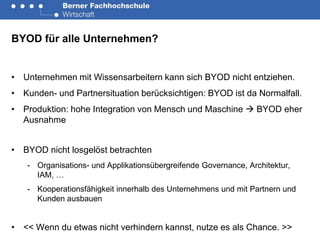 BYOD für alle Unternehmen?


• Unternehmen mit Wissensarbeitern kann sich BYOD nicht entziehen.
• Kunden- und Partnersituation berücksichtigen: BYOD ist da Normalfall.
• Produktion: hohe Integration von Mensch und Maschine  BYOD eher
  Ausnahme


• BYOD nicht losgelöst betrachten
   - Organisations- und Applikationsübergreifende Governance, Architektur,
     IAM, …
   - Kooperationsfähigkeit innerhalb des Unternehmens und mit Partnern und
     Kunden ausbauen


• << Wenn du etwas nicht verhindern kannst, nutze es als Chance. >>
 