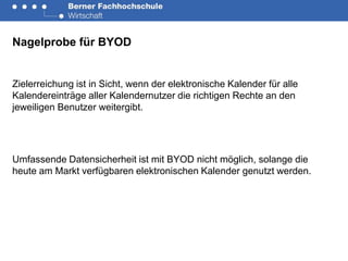 Nagelprobe für BYOD


Zielerreichung ist in Sicht, wenn der elektronische Kalender für alle
Kalendereinträge aller Kalendernutzer die richtigen Rechte an den
jeweiligen Benutzer weitergibt.




Umfassende Datensicherheit ist mit BYOD nicht möglich, solange die
heute am Markt verfügbaren elektronischen Kalender genutzt werden.
 