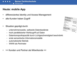 Heute: mobile App

• differenziertes Identity und Access Management
• alle Kunden haben Zugriff


• Situation geprägt durch
   -   unternehmensweite, weltweite Datenbestände
   -   hoch parallelisierter Wahlzugriff auf Daten
   -   Datentransportkapazität durch Lichtgeschwindigkeit beschränkt
   -   erste semantische Informationsmodelle
   -   automatisierter Betrieb
   -   WWW als Perimeter


• >> Kunden und Partner als Mitwirkende <<
 