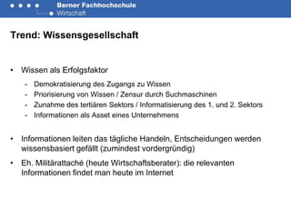 Trend: Wissensgesellschaft


• Wissen als Erfolgsfaktor
    -   Demokratisierung des Zugangs zu Wissen
    -   Priorisierung von Wissen / Zensur durch Suchmaschinen
    -   Zunahme des tertiären Sektors / Informatisierung des 1. und 2. Sektors
    -   Informationen als Asset eines Unternehmens


• Informationen leiten das tägliche Handeln, Entscheidungen werden
  wissensbasiert gefällt (zumindest vordergründig)
• Eh. Militärattaché (heute Wirtschaftsberater): die relevanten
  Informationen findet man heute im Internet
 