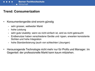 Trend: Consumerization


• Konsumentengeräte sind enorm günstig
   - sehr grosser, weltweiter Markt
   - hohe Leistung
   - sehr gute Usability: wenn es nicht einfach ist, wird es nicht gebraucht
   - Endbenutzer haben verschiedene Geräte und -typen, erwarten konsistente
     Sichten und hohe Integration
   - hohe Standardisierung (auch von schlechten Lösungen)

• Herausragende Technologie nicht mehr nur für Profis und Manager. Im
  Gegenteil: der professionelle Markt kann kaum mitziehen.
 