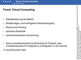 Schweizerische Akademie der Technischen Wissenschaften. Cloud Computing. White Paper. 2012.
Trend: Cloud Computing


• Selbstbedienung bei Bedarf
• Breitbandiger, hochverfügbarer Netzwerkzugang




                                                                    http://www.satw.ch/organisation/tpf/tpf_ict/box_feeder/2012-11-
• Ressourcen-Pooling
• spontane Elastizität




                                                                    06_SATW_White_Paper_Cloud_Computing_DE.pdf
• verbrauchsbasierte Verrechnung


• Keine Investitionskosten bei Entscheid für Produkt, aber
  Investitionskosten für Integration und Migration in der Zukunft
 neue Business Silos
 