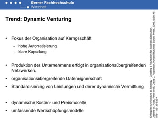 Jeanne W. Ross, Peter Weill, David C. Robertson. Harvard Business School Press, 2006. ISBN-Nr.
Trend: Dynamic Venturing




                                                                       Enterprise Architecture as Strategy – Creating a Foundation for Business Execution.
• Fokus der Organisation auf Kerngeschäft
   - hohe Automatisierung
   - klare Kapselung


• Produktion des Unternehmens erfolgt in organisationsübergreifenden
  Netzwerken.
• organisationsübergreifende Dateneignerschaft
• Standardisierung von Leistungen und derer dynamische Vermittlung




                                                                       978-1-59139-839-4
• dynamische Kosten- und Preismodelle
• umfassende Wertschöpfungsmodelle
 