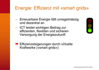 Energie: Effizienz mit «smart grids»

  Erneuerbare Energie fällt unregelmässig
  und dezentral an
  ICT leistet wichtigen Beitrag zur
  effizienten, flexiblen und sicheren
  Versorgung der Energiezukunft

  Effizienzsteigerungen durch virtuelle
  Kraftwerke («smart grids»)




                                          © economiesuisse 04.03.2013 Seite 13
 
