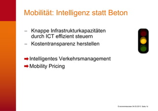 Mobilität: Intelligenz statt Beton

  Knappe Infrastrukturkapazitäten
  durch ICT effizient steuern
  Kostentransparenz herstellen

 Intelligentes Verkehrsmanagement
 Mobility Pricing




                                    © economiesuisse 04.03.2013 Seite 14
 