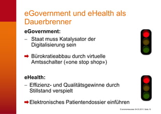 eGovernment und eHealth als
Dauerbrenner
eGovernment:
  Staat muss Katalysator der
  Digitalisierung sein

  Bürokratieabbau durch virtuelle
  Amtsschalter («one stop shop»)

eHealth:
  Effizienz- und Qualitätsgewinne durch
  Stillstand verspielt

  Elektronisches Patientendossier einführen
                                          © economiesuisse 04.03.2013 Seite 15
 