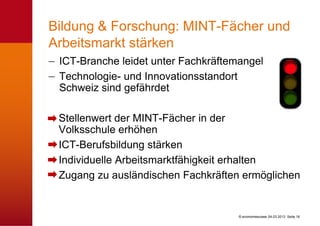 Bildung & Forschung: MINT-Fächer und
Arbeitsmarkt stärken
 ICT-Branche leidet unter Fachkräftemangel
 Technologie- und Innovationsstandort
 Schweiz sind gefährdet

 Stellenwert der MINT-Fächer in der
 Volksschule erhöhen
 ICT-Berufsbildung stärken
 Individuelle Arbeitsmarktfähigkeit erhalten
 Zugang zu ausländischen Fachkräften ermöglichen


                                     © economiesuisse 04.03.2013 Seite 16
 