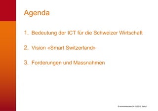 Agenda

1. Bedeutung der ICT für die Schweizer Wirtschaft

2. Vision «Smart Switzerland»

3. Forderungen und Massnahmen




                                      © economiesuisse 04.03.2013 Seite 1
 