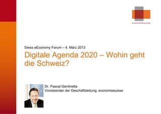 Swiss eEconomy Forum – 4. März 2013

Digitale Agenda 2020 – Wohin geht
die Schweiz?

           Dr. Pascal Gentinetta
           Vorsitzender der Geschäftsleitung, economiesuisse




                                                          © economiesuisse
 