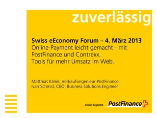 zuverlässig
Swiss eEconomy Forum – 4. März 2013
Online-Payment leicht gemacht - mit
PostFinance und Contrexx.
Tools für mehr Umsatz im Web.


Matthias Känel, Verkaufsingenieur PostFinance
Ivan Schmid, CEO, Business Solutions Engineer
 