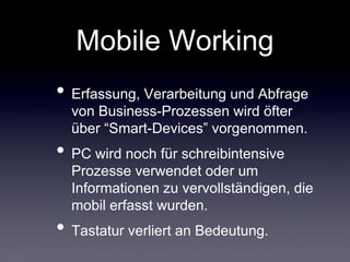 Mobile Working
• Erfassung, Verarbeitung und Abfrage
  von Business-Prozessen wird öfter
  über “Smart-Devices” vorgenommen.
• PC wird noch für schreibintensive
  Prozesse verwendet oder um
  Informationen zu vervollständigen, die
  mobil erfasst wurden.
• Tastatur verliert an Bedeutung.
 