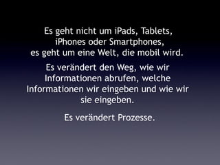 Es geht nicht um iPads, Tablets,
       iPhones oder Smartphones,
es geht um eine Welt, die mobil wird.
     Es verändert den Weg, wie wir
     Informationen abrufen, welche
Informationen wir eingeben und wie wir
             sie eingeben.
        Es verändert Prozesse.
 