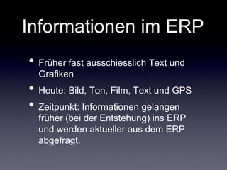 Informationen im ERP
• Früher fast ausschiesslich Text und
  Grafiken
• Heute: Bild, Ton, Film, Text und GPS
• Zeitpunkt: Informationen gelangen
  früher (bei der Entstehung) ins ERP
  und werden aktueller aus dem ERP
  abgefragt.
 