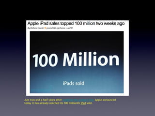 Just two and a half years after creating the product line, Apple announced
today it has already notched its 100 millionth iPad sold.
 
