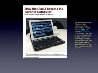 “No, I’ve been using the
iPad for my daily
activities–running
Technologizer, writing
for TIME, CNET, and
AllBusiness.com, and
more–because I find it to
be the preferable tool in
multiple respects. I’ve
been using it about 80
percent of the time, and
using my MacBook Air
about 20 percent of the
time. I have no desire to
go back.”
 