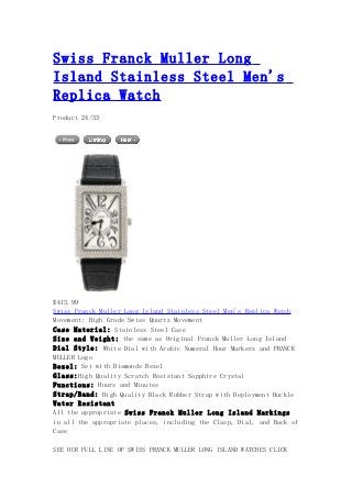 Swiss Franck Muller Long
Island Stainless Steel Men's
Replica Watch
Product 24/33
$413.99
Swiss Franck Muller Long Island Stainless Steel Men's Replica Watch
Movement: High Grade Swiss Quartz Movement
Case Material: Stainless Steel Case
Size and Weight: the same as Original Franck Muller Long Island
Dial Style: White Dial with Arabic Numeral Hour Markers and FRANCK
MULLER Logo
Bezel: Set with Diamonds Bezel
Glass:High Quality Scratch Resistant Sapphire Crystal
Functions: Hours and Minutes
Strap/Band: High Quality Black Rubber Strap with Deployment Buckle
Water Resistant
All the appropriate Swiss Franck Muller Long Island Markings
in all the appropriate places, including the Clasp, Dial, and Back of
Case
SEE OUR FULL LINE OF SWISS FRANCK MULLER LONG ISLAND WATCHES CLICK
 
