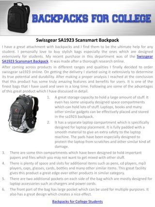 Swissgear SA1923 Scansmart Backpack
I have a great attachment with backpacks and I find them to be the ultimate help for any
student. I personally love to buy stylish bags especially the ones which are designed
extensively for students. My recent purchase in this department was of the Swissgear
SA1923 Scansmart Backpack. It was made after a thorough research online.
After coming across products in different ranges and qualities I finally decided to order
swissgear sa1923 online. On getting the delivery I started using it extensively to determine
its true potential and durability. After making a proper analysis I reached at the conclusion
that this product has some truly amazing features and benefits for users. It is one of the
finest bags that I have used and seen in a long time. Following are some of the advantages
of this great product which I have discussed in detail.
                           1.    A great storage capacity to hold a large amount of stuff. It
                                 even has some uniquely designed space compartments
                                 which can hold lots of stuff. Laptops, books and many
                                 other similar gadgets can be effectively placed and stored
                                 in the sa1923 backpack.
                           2.    It has a separate laptop compartment which is specifically
                                 designed for laptop placement. It is fully padded with a
                                 smooth material to give an extra safety to the laptop
                                 machine. The pads have been especially designed to
                                 protect the laptop from scratches and other similar kind of
                                 damage.
3.   There are some thin compartments which have been designed to hold important
     papers and files which you may not want to get mixed with other stuff.
4.   There is plenty of space and slots for additional items such as pens, cd players, mp3
     players, caps, glasses, cards, bottles and many other similar items. This great facility
     gives this product a great edge over other products in similar category.
5.   There are two additional pockets on each side of the bag which are mostly designed for
     laptop accessories such as chargers and power cords.
6.   The front part of the bag has large pocket which can be used for multiple purposes. It
     also has a great design which creates a nice effect.
                                Backpacks for College Students
 