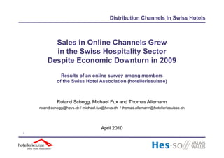Distribution Channels in Swiss Hotels



          Sales in Online Channels Grew
          in the Swiss Hospitality Sector
        Despite Economic Downturn in 2009
               Results of an online survey among members
             of the Swiss Hotel Association (hotelleriesuisse)



             Roland Schegg, Michael Fux and Thomas Allemann
    roland.schegg@hevs.ch / michael.fux@hevs.ch / thomas.allemann@hotelleriesuisse.ch




                                      April 2010
1
 