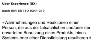 User Experience (UX)
nach DIN EN ISO 9241-210
«Wahrnehmungen und Reaktionen einer
Person, die aus der tatsächlichen und/oder der
erwarteten Benutzung eines Produkts, eines
Systems oder einer Dienstleistung resultieren.»