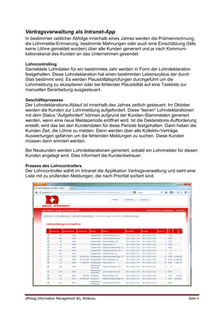 Vertragsverwaltung als Intranet-App
In bestimmter zeitlicher Abfolge innerhalb eines Jahres werden die Prämienrechnung,
die Lohnmelde-Erinnerung, bestimmte Mahnungen oder auch eine Einschätzung (falls
keine Löhne gemeldet wurden) über alle Kunden generiert und je nach Kommuni-
kationskanal des Kunden an das Unternehmen gesendet.

Lohncontrolling
Gemeldete Lohndaten für ein bestimmtes Jahr werden in Form der Lohndeklaration
festgehalten. Diese Lohndeklaration hat einen bestimmten Lebenszyklus der durch
Stati bestimmt wird. Es werden Plausibiltätsprüfungen durchgeführt um die
Lohnmeldung zu akzeptieren oder bei fehlender Plausibiltät auf eine Taskliste zur
manuellen Berarbeitung ausgesteuert.

Geschäftsprozesse
Der Lohndeklarations-Ablauf ist innerhalb des Jahres zeitlich gesteuert. Im Oktober
werden die Kunden zur Lohnmeldung aufgefordert. Diese “leeren” Lohndeklarationen
mit dem Status “Aufgefordert” können aufgrund der Kunden-Stammdaten generiert
werden, wenn eine neue Meldeperiode eröffnet wird. Ist die Deklarations-Aufforderung
erstellt, wird das bei den Kundendaten für diese Periode festgehalten. Dann haben die
Kunden Zeit, die Löhne zu melden. Dann werden über alle Kollektiv-Verträge
Auswertungen gefahren um die fehlenden Meldungen zu suchen. Diese Kunden
müssen dann erinnert werden.

Bei Neukunden werden Lohndeklarationen generiert, sobald ein Lohnmelder für diesen
Kunden angelegt wird. Dies informiert die Kundenbetreuer.

Prozess des Lohncontrollers
Der Lohncontroller wählt im Intranet die Applikation Vertragsverwaltung und sieht eine
Liste mit zu prüfenden Meldungen, die nach Priorität sortiert sind.




effimag Information Management AG, Wollerau                                       Seite 4
 
