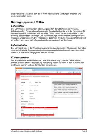 Dies stellt eine Task-Liste dar, da er nicht-freigegebene Meldungen ansehen und
weiterverarbeiten muss.


Nutzergruppen und Rollen
Lohnmelder
Der Lohnmelder beim Kunden ist ein Angestellter, der üblicherweise Prokurist,
Lohnbuchhalter, Personalbeauftragter oder Geschäftsführer ist und die Kompetenz für
Gehaltsdaten hat. Lohndaten sind sensible Daten, deren Verwendung einem hohen
Security-Bedürfnissen unterliegt. Der Authorisierungs- und Authentifizierungsprozess
muss das wiederspiegeln. Der Prozess der gesamten Meldung muss durchgängig und
so einfach sein, dass es im folgenden Jahr noch erinnert werden kann.

Lohncontroller
Der Lohncontroller in der Versicherung nutzt die Applikation in 4 Monaten im Jahr aber
dann sehr intensiv. Dann werden in die ausgesteuerte Lohndeklarationen bearbeitet,
die nicht automatisch freigegeben werden können.

Kundenbetreuer
Der Kundenbetreuer bearbeitet die Liste “Nachbetreuung”, die alle Deklarationen
enthält, die den Status “Bearbeitung notwendig” haben. Er kann in den Kundendaten
die Details suchen und ggf den Kunden kontaktieren.




effimag Information Management AG, Wollerau                                       Seite 5
 
