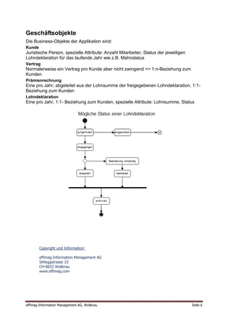 Geschäftsobjekte
Die Business-Objekte der Applikation sind:
Kunde
Juristische Person, spezielle Attribute: Anzahl Mitarbeiter, Status der jeweiligen
Lohndeklaration für das laufende Jahr wie z.B. Mahnstatus
Vertrag
Normalerweise ein Vertrag pro Kunde aber nicht zwingend => 1:n-Beziehung zum
Kunden
Prämienrechnung
Eine pro Jahr; abgeleitet aus der Lohnsumme der freigegebenen Lohndeklaration, 1:1-
Beziehung zum Kunden
Lohndeklaration
Eine pro Jahr, 1:1- Beziehung zum Kunden, spezielle Attribute: Lohnsumme, Status




        Copyright und Information:

        effimag Information Management AG
        Sihleggstrasse 23
        CH-8832 Wollerau
        www.effimag.com




effimag Information Management AG, Wollerau                                          Seite 6
 
