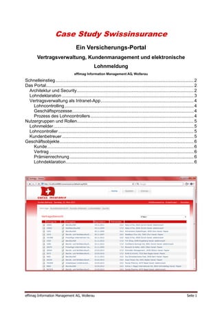 Case Study Swissinsurance
                                      Ein Versicherungs-Portal
         Vertragsverwaltung, Kundenmanagement und elektronische
                                                    Lohnmeldung
                                     effimag Information Management AG, Wollerau

Schnelleinstieg ............................................................................................................... 2
Das Portal....................................................................................................................... 2
  Architektur und Security .............................................................................................. 2
  Lohndeklaration .......................................................................................................... 3
  Vertragsverwaltung als Intranet-App ........................................................................... 4
    Lohncontrolling ........................................................................................................ 4
    Geschäftsprozesse.................................................................................................. 4
    Prozess des Lohncontrollers ................................................................................... 4
Nutzergruppen und Rollen.............................................................................................. 5
  Lohnmelder ................................................................................................................. 5
  Lohncontroller ............................................................................................................. 5
  Kundenbetreuer .......................................................................................................... 5
Geschäftsobjekte ............................................................................................................ 6
    Kunde ...................................................................................................................... 6
    Vertrag .................................................................................................................... 6
    Prämienrechnung .................................................................................................... 6
    Lohndeklaration ....................................................................................................... 6




effimag Information Management AG, Wollerau                                                                                Seite 1
 