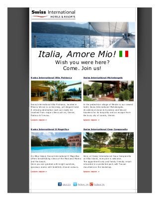 Italia, Amore Mio!
Wish you were here?
Come. Join us!
Swiss International Villa Patriarca
Swiss International Villa Patriarca, located in
Mirano Venice is a charming, yet elegant hotel.
A relaxing destination wich can easily be
reached from major cities such as, Venice,
Padova & Treviso.
Learn more »
Swiss International Michelangelo
In the pedestrian village of Mestre is our newest
hotel, Swiss International Michelangelo.
An address known to business and leisure
travelers for its tanquility and an escape from
the busy city of canals, Venice.
Learn more »
Swiss International Il Magnifico
On Elba Island, Swiss International Il Magnifico
offers breathtaking views of the Marciana Marina
and the beach.
Here you are greeted with bright sunshine,
spacious rooms with tastefully chosen colours.
Learn more »
Swiss International Casa Campanella
Here, at Swiss International Casa Campanella
on Elba Island, everyone is welcome.
The appartment only and family friendly resort
is located in a protected park with Tuscan
mountains as the backdrop.
Learn more »
Like Us Follow Us Follow Us
 