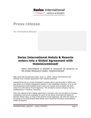 INTERNATIONAL QUALITY – LOCAL AFFINITY Page 1
Press release
For Immediate Release
Swiss International Hotels & Resorts
enters into a Global Agreement with
HotelsCombined!
Swiss International is pleased to announce its presence on
the Global Metasearch leader, HotelsCombined!
Baar (CH)/ Ras Al Khaimah (UAE), June 11, 2018 –Swiss International has
entered into a Global agreement with HotelsCombined.
HotelsCombined is a hotel metasearch engine which was founded in 2005 and
has grown to a Global metasearch leader in the hospitality industry. It is an all-
encompassing travel website where users can access and compare the best
rates from the Online Travel Agencies. The privately owned company has its
headquarters in Sydney, Australia.
With the signing of this Global agreement, travelers will now be able to compare
availability and prices available for each of the Swiss International Hotels &
Resorts direct rates, to that of the Online Travel Agencies. All with the intent on
focusing on the Guaranteed Best Rates when booking the Swiss International
Hotels & Resorts.
 