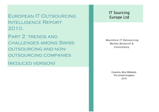 IT Sourcing
European IT Outsourcing     Europe Ltd
Intelligence Report
2010.
Part 2: trends and
                          Nearshore IT Outsourcing
challenges among Swiss       Market Research &
                                Consultancy
outsourcing and non-
outsourcing companies
(reduced version)
                              Coventry, West Midlands
                               The United Kingdom
                                       2010
 