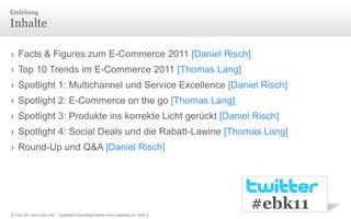 InhalteEinleitungFacts & Figures zum E-Commerce 2011 [Daniel Risch] Top 10 Trends im E-Commerce 2011 [Thomas Lang]Spotlight 1: Multichannel und Service Excellence[Daniel Risch] Spotlight 2: E-Commerce on the go[Thomas Lang] Spotlight 3: Produkte ins korrekte Licht gerückt [Daniel Risch]Spotlight 4: Social Deals und die Rabatt-Lawine [Thomas Lang]Round-Up und Q&A [Daniel Risch]#ebk11