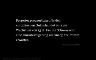 Forrester prognostiziert für den europäischen Onlinehandel 2011 ein Wachstum von 13 %. Für die Schweiz wird eine Umsatzsteigerung um knapp 20 Prozent erwartet.Forrester Research, 02/2011