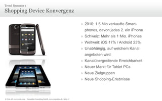 Trend Nummer 1

Shopping Device Konvergenz
› 2010: 1.5 Mio verkaufte Smartphones, davon jedes 2. ein iPhone

› Schweiz: Mehr als 1 Mio. iPhones
› Weltweit: iOS 17% / Android 23%
› Unabhängig, auf welchem Kanal
angeboten wird
› Kanalübergreifende Erreichbarkeit
› Neuer Markt für Tablet PCs
› Neue Zielgruppen
› Neue Shopping-Erlebnisse

© Unic AG, www.unic.com | Carpathia Consulting GmbH, www.carpathia.ch | Seite 17

 